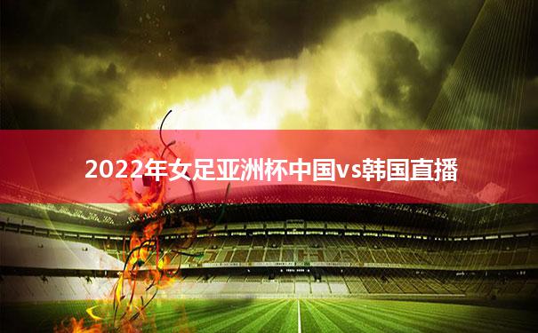 2022年女足亚洲杯中国vs韩国直播_2021中国女足与韩国女足比赛直播回放